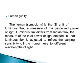  Lumen (unit):
The lumen (symbol: lm) is the SI unit of
luminous flux, a measure of the perceived power
of light. Luminous flux differs from radiant flux, the
measure of the total power of light emitted, in that
luminous flux is adjusted to reflect the varying
sensitivity o f the human eye to different
wavelengths of light.
 