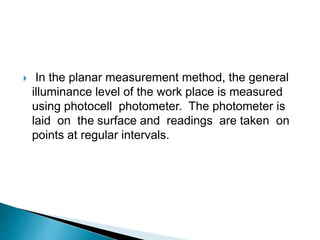  In the planar measurement method, the general
illuminance level of the work place is measured
using photocell photometer. The photometer is
laid on the surface and readings are taken on
points at regular intervals.
 