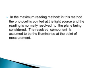  In the maximum reading method: in this method
the photocell is pointed at the light source and the
reading is normally resolved to the plane being
considered. The resolved component is
assumed to be the illuminance at the point of
measurement.
 