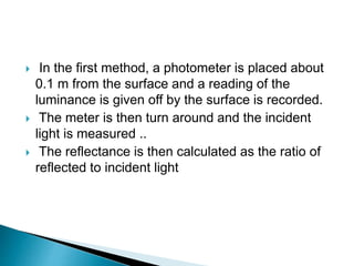  In the first method, a photometer is placed about
0.1 m from the surface and a reading of the
luminance is given off by the surface is recorded.
 The meter is then turn around and the incident
light is measured ..
 The reflectance is then calculated as the ratio of
reflected to incident light
 