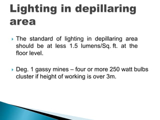  The standard of lighting in depillaring area
should be at less 1.5 lumens/Sq. ft. at the
floor level.
 Deg. 1 gassy mines – four or more 250 watt bulbs
cluster if height of working is over 3m.
 