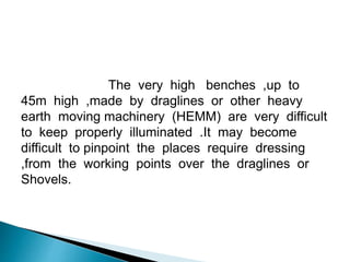 The very high benches ,up to
45m high ,made by draglines or other heavy
earth moving machinery (HEMM) are very difficult
to keep properly illuminated .It may become
difficult to pinpoint the places require dressing
,from the working points over the draglines or
Shovels.
 