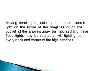 Moving flood lights, akin to the hunters search
light on the boom of the draglines or on the
bucket of the shovels ,may be mounted and these
flood lights may be rotated at will lighting up
every nook and corner of the high benches.
 