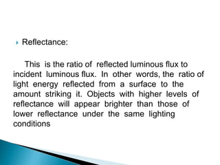  Reflectance:
This is the ratio of reflected luminous flux to
incident luminous flux. In other words, the ratio of
light energy reflected from a surface to the
amount striking it. Objects with higher levels of
reflectance will appear brighter than those of
lower reflectance under the same lighting
conditions
 