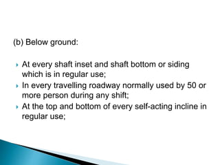 (b) Below ground:
 At every shaft inset and shaft bottom or siding
which is in regular use;
 In every travelling roadway normally used by 50 or
more person during any shift;
 At the top and bottom of every self-acting incline in
regular use;
 