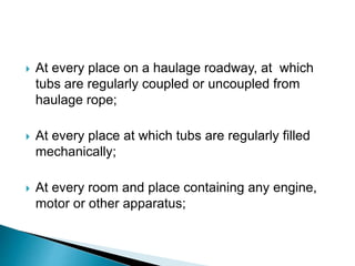 At every place on a haulage roadway, at which
tubs are regularly coupled or uncoupled from
haulage rope;
 At every place at which tubs are regularly filled
mechanically;
 At every room and place containing any engine,
motor or other apparatus;
 