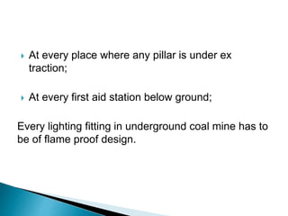  At every place where any pillar is under ex
traction;
 At every first aid station below ground;
Every lighting fitting in underground coal mine has to
be of flame proof design.
 