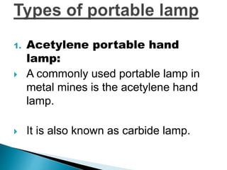 1. Acetylene portable hand
lamp:
 A commonly used portable lamp in
metal mines is the acetylene hand
lamp.
 It is also known as carbide lamp.
 