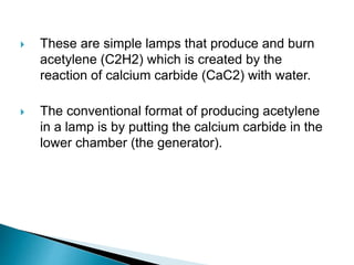  These are simple lamps that produce and burn
acetylene (C2H2) which is created by the
reaction of calcium carbide (CaC2) with water.
 The conventional format of producing acetylene
in a lamp is by putting the calcium carbide in the
lower chamber (the generator).
 