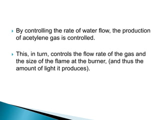  By controlling the rate of water flow, the production
of acetylene gas is controlled.
 This, in turn, controls the flow rate of the gas and
the size of the flame at the burner, (and thus the
amount of light it produces).
 