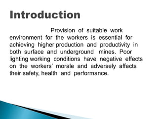 Provision of suitable work
environment for the workers is essential for
achieving higher production and productivity in
both surface and underground mines. Poor
lighting working conditions have negative effects
on the workers’ morale and adversely affects
their safety, health and performance.
 