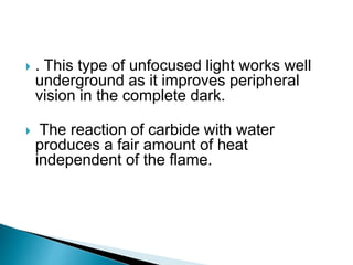  . This type of unfocused light works well
underground as it improves peripheral
vision in the complete dark.
 The reaction of carbide with water
produces a fair amount of heat
independent of the flame.
 