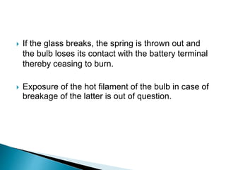  If the glass breaks, the spring is thrown out and
the bulb loses its contact with the battery terminal
thereby ceasing to burn.
 Exposure of the hot filament of the bulb in case of
breakage of the latter is out of question.
 