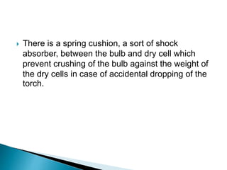  There is a spring cushion, a sort of shock
absorber, between the bulb and dry cell which
prevent crushing of the bulb against the weight of
the dry cells in case of accidental dropping of the
torch.
 