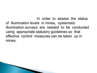 In order to assess the status
of illumination levels in mines, systematic
illumination surveys are needed to be conducted
using appropriate statutory guidelines so that
effective control measures can be taken up in
mines.
 