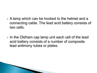  A lamp which can be hooked to the helmet and a
connecting cable. The lead acid battery consists of
two cells.
 In the Oldham cap lamp unit each cell of the lead
acid battery consists of a number of composite
lead antimony tubes or plates.
 