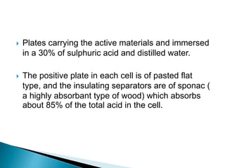  Plates carrying the active materials and immersed
in a 30% of sulphuric acid and distilled water.
 The positive plate in each cell is of pasted flat
type, and the insulating separators are of sponac (
a highly absorbant type of wood) which absorbs
about 85% of the total acid in the cell.
 