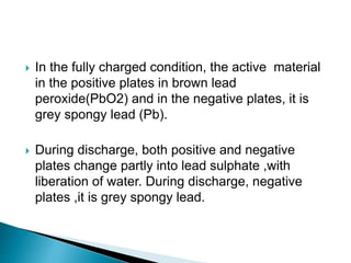  In the fully charged condition, the active material
in the positive plates in brown lead
peroxide(PbO2) and in the negative plates, it is
grey spongy lead (Pb).
 During discharge, both positive and negative
plates change partly into lead sulphate ,with
liberation of water. During discharge, negative
plates ,it is grey spongy lead.
 