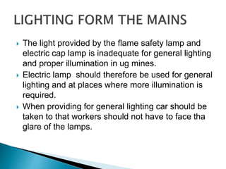  The light provided by the flame safety lamp and
electric cap lamp is inadequate for general lighting
and proper illumination in ug mines.
 Electric lamp should therefore be used for general
lighting and at places where more illumination is
required.
 When providing for general lighting car should be
taken to that workers should not have to face tha
glare of the lamps.
 