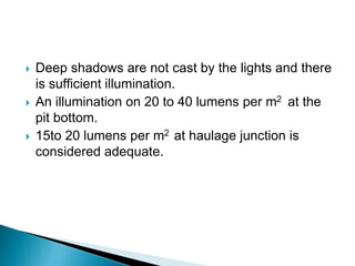  Deep shadows are not cast by the lights and there
is sufficient illumination.
 An illumination on 20 to 40 lumens per m2 at the
pit bottom.
 15to 20 lumens per m2 at haulage junction is
considered adequate.
 