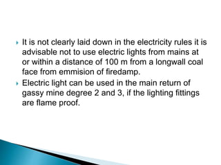  It is not clearly laid down in the electricity rules it is
advisable not to use electric lights from mains at
or within a distance of 100 m from a longwall coal
face from emmision of firedamp.
 Electric light can be used in the main return of
gassy mine degree 2 and 3, if the lighting fittings
are flame proof.
 