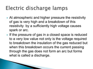  At atmospheric and higher pressure the resistivity
of gas is very high and a breakdown of this
resistivity by a sufficiently high voltage causes
spark or arc.
 If the pressure of gas in a closed space is reduced
to a very low value not only is the voltage required
to breakdown the insulation of the gas reduced but
when this breakdown occurs the current passing
through the gas does not form an arc but forms
what is called a discharge.
 