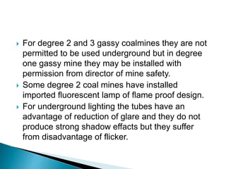  For degree 2 and 3 gassy coalmines they are not
permitted to be used underground but in degree
one gassy mine they may be installed with
permission from director of mine safety.
 Some degree 2 coal mines have installed
imported fluorescent lamp of flame proof design.
 For underground lighting the tubes have an
advantage of reduction of glare and they do not
produce strong shadow effacts but they suffer
from disadvantage of flicker.
 