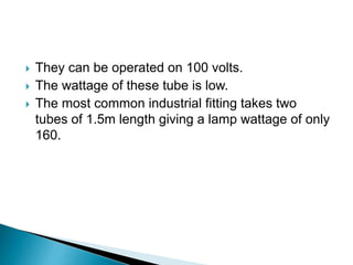  They can be operated on 100 volts.
 The wattage of these tube is low.
 The most common industrial fitting takes two
tubes of 1.5m length giving a lamp wattage of only
160.
 