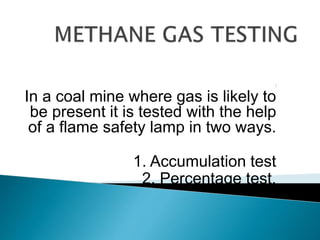 ⁯
In a coal mine where gas is likely to
be present it is tested with the help
of a flame safety lamp in two ways.
1. Accumulation test
2. Percentage test.
 