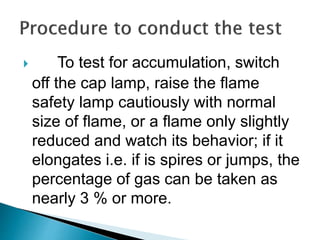  To test for accumulation, switch
off the cap lamp, raise the flame
safety lamp cautiously with normal
size of flame, or a flame only slightly
reduced and watch its behavior; if it
elongates i.e. if is spires or jumps, the
percentage of gas can be taken as
nearly 3 % or more.
 