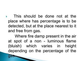  This should be done not at the
place where has percentage is to be
detected, but at the place nearest to it
and free from gas.
Where fire damp present in the air
at spot of a non - luminous flame
(bluish) which varies in height
depending on the percentage of the
gas.
 