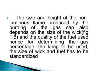  The size and height of the non-
luminous flame produced by the
burning of the gas cap also
depends on the size of the wick(fig
1.6) and the quality of the fuel used
hence for determining the gas
percentage, the lamp to be used,
the size of wick and fuel has to be
standardized.
 