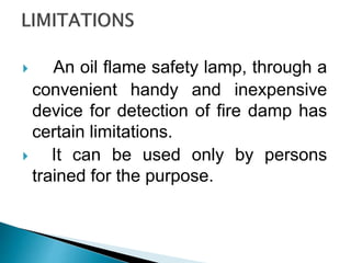 An oil flame safety lamp, through a
convenient handy and inexpensive
device for detection of fire damp has
certain limitations.
 It can be used only by persons
trained for the purpose.
 