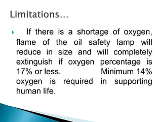  If there is a shortage of oxygen,
flame of the oil safety lamp will
reduce in size and will completely
extinguish if oxygen percentage is
17% or less. Minimum 14%
oxygen is required in supporting
human life.
 