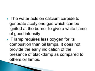  The water acts on calcium carbide to
generate acetylene gas which can be
ignited at the burner to give a white flame
of good intensity
 T lamp requires less oxygen for its
combustion than oil lamps. It does not
provide the early indication of the
presence of blackdamp as compared to
others oil lamps.
 