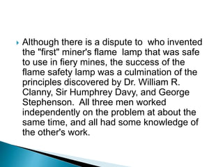  Although there is a dispute to who invented
the "first" miner's flame lamp that was safe
to use in fiery mines, the success of the
flame safety lamp was a culmination of the
principles discovered by Dr. William R.
Clanny, Sir Humphrey Davy, and George
Stephenson. All three men worked
independently on the problem at about the
same time, and all had some knowledge of
the other's work.
 
