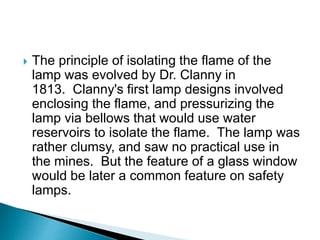  The principle of isolating the flame of the
lamp was evolved by Dr. Clanny in
1813. Clanny's first lamp designs involved
enclosing the flame, and pressurizing the
lamp via bellows that would use water
reservoirs to isolate the flame. The lamp was
rather clumsy, and saw no practical use in
the mines. But the feature of a glass window
would be later a common feature on safety
lamps.
 