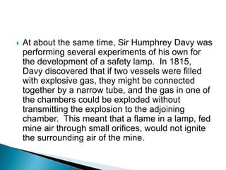  At about the same time, Sir Humphrey Davy was
performing several experiments of his own for
the development of a safety lamp. In 1815,
Davy discovered that if two vessels were filled
with explosive gas, they might be connected
together by a narrow tube, and the gas in one of
the chambers could be exploded without
transmitting the explosion to the adjoining
chamber. This meant that a flame in a lamp, fed
mine air through small orifices, would not ignite
the surrounding air of the mine.
 