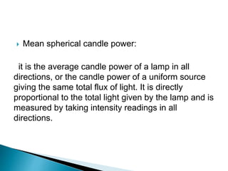  Mean spherical candle power:
it is the average candle power of a lamp in all
directions, or the candle power of a uniform source
giving the same total flux of light. It is directly
proportional to the total light given by the lamp and is
measured by taking intensity readings in all
directions.
 