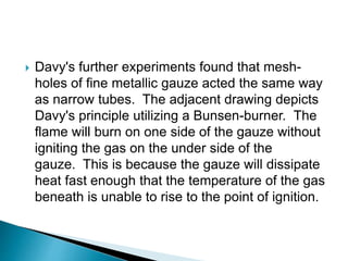  Davy's further experiments found that mesh-
holes of fine metallic gauze acted the same way
as narrow tubes. The adjacent drawing depicts
Davy's principle utilizing a Bunsen-burner. The
flame will burn on one side of the gauze without
igniting the gas on the under side of the
gauze. This is because the gauze will dissipate
heat fast enough that the temperature of the gas
beneath is unable to rise to the point of ignition.
 