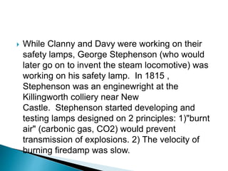  While Clanny and Davy were working on their
safety lamps, George Stephenson (who would
later go on to invent the steam locomotive) was
working on his safety lamp. In 1815 ,
Stephenson was an enginewright at the
Killingworth colliery near New
Castle. Stephenson started developing and
testing lamps designed on 2 principles: 1)"burnt
air" (carbonic gas, CO2) would prevent
transmission of explosions. 2) The velocity of
burning firedamp was slow.
 