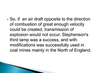  So, if an air draft opposite to the direction
of combustion of great enough velocity
could be created, transmission of
explosion would not occur. Stephenson's
third lamp was a success, and with
modifications was successfully used in
coal mines mainly in the North of England.
 