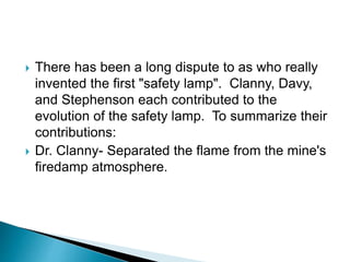  There has been a long dispute to as who really
invented the first "safety lamp". Clanny, Davy,
and Stephenson each contributed to the
evolution of the safety lamp. To summarize their
contributions:
 Dr. Clanny- Separated the flame from the mine's
firedamp atmosphere.
 