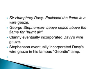  Sir Humphrey Davy- Enclosed the flame in a
wire gauze.
 George Stephenson- Leave space above the
flame for "burnt air".
 Clanny eventually incorporated Davy's wire
gauze.
 Stephenson eventually incorporated Davy's
wire gauze in his famous "Geordie" lamp.

 