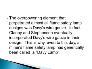  The overpowering element that
perpetrated almost all flame safety lamp
designs was Davy's wire gauze. In fact,
Clanny and Stephenson eventually
incorporated Davy's wire gauze in their
design. This is why, even to this day, a
miner's flame safety lamp has generically
been called a "Davy Lamp".
 