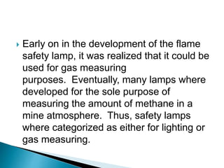  Early on in the development of the flame
safety lamp, it was realized that it could be
used for gas measuring
purposes. Eventually, many lamps where
developed for the sole purpose of
measuring the amount of methane in a
mine atmosphere. Thus, safety lamps
where categorized as either for lighting or
gas measuring.
 