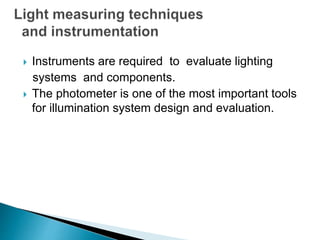  Instruments are required to evaluate lighting
systems and components.
 The photometer is one of the most important tools
for illumination system design and evaluation.
 
