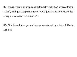 02- Considerando as propostas defendidas pela Conjuração Baiana
(1798), explique a seguinte frase: “A Conjuração Baiana antecedeu
em quase cem anos a Lei Áurea” .
03- Cite duas diferenças entre esse movimento e a Inconfidência
Mineira.