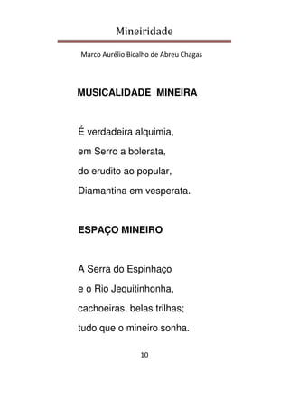 Mineiridade
Marco Aurélio Bicalho de Abreu Chagas
10
MUSICALIDADE MINEIRA
É verdadeira alquimia,
em Serro a bolerata,
do erudito ao popular,
Diamantina em vesperata.
ESPAÇO MINEIRO
A Serra do Espinhaço
e o Rio Jequitinhonha,
cachoeiras, belas trilhas;
tudo que o mineiro sonha.
 