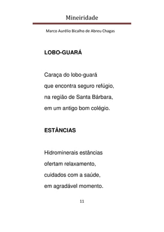 Mineiridade
Marco Aurélio Bicalho de Abreu Chagas
11
LOBO-GUARÁ
Caraça do lobo-guará
que encontra seguro refúgio,
na região de Santa Bárbara,
em um antigo bom colégio.
ESTÂNCIAS
Hidrominerais estâncias
ofertam relaxamento,
cuidados com a saúde,
em agradável momento.
 